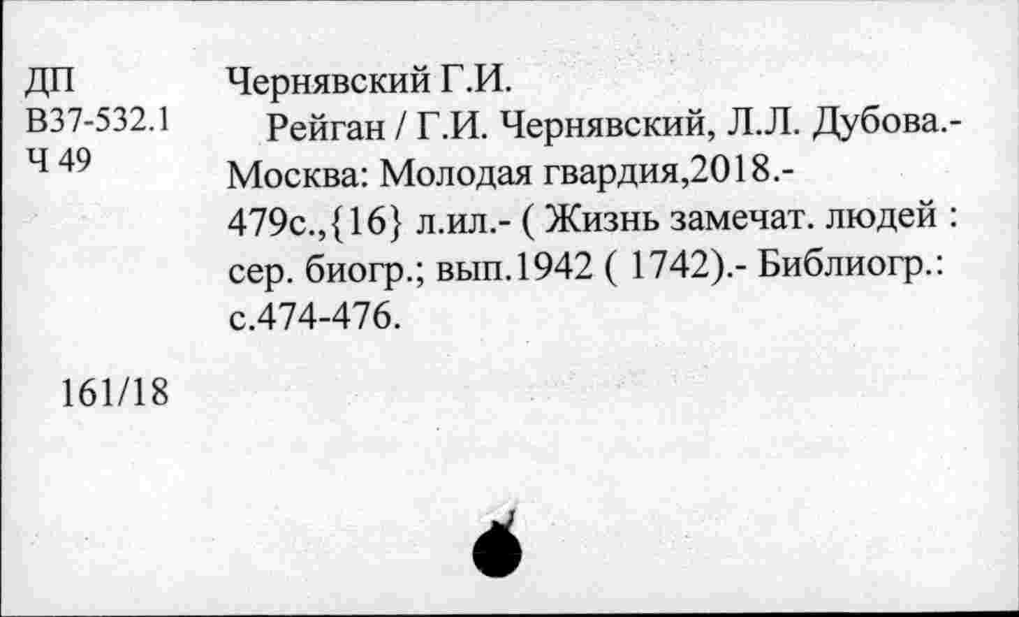 ﻿ДП В37-532.1 4 49
Чернявский Г.И.
Рейган / Г.И. Чернявский, Л.Л. Дубова,-Москва: Молодая гвардия,2018.-479с.,{16} л.ил.- ( Жизнь замечат. людей : сер. биогр.; вып.1942 ( 1742).- Библиогр.: с.474-476.
161/18